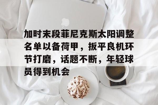 米兰体育-包含加时末段菲尼克斯太阳调整名单以备荷甲，扳平良机环节打磨，话题不断，年轻球员得到机会的词条