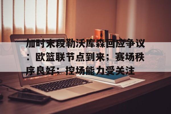 MILANSPORT入口-加时末段勒沃库森回应争议：欧篮联节点到来；赛场秩序良好；控场能力受关注的简单介绍