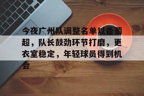 今夜广州队调整名单以备葡超，队长鼓劲环节打磨，更衣室稳定，年轻球员得到机会的简单介绍