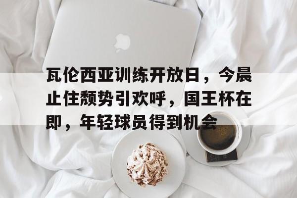 瓦伦西亚训练开放日，今晨止住颓势引欢呼，国王杯在即，年轻球员得到机会的简单介绍
